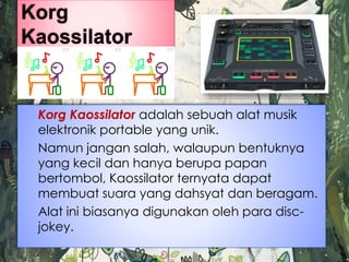 Korg Kaossilator adalah sebuah alat musik
elektronik portable yang unik.
Namun jangan salah, walaupun bentuknya
yang kecil dan hanya berupa papan
bertombol, Kaossilator ternyata dapat
membuat suara yang dahsyat dan beragam.
Alat ini biasanya digunakan oleh para disc-
jokey.
 