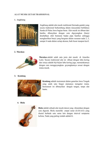 ALAT MUSIK GETAR TRADISIONAL 
1. Angklung 
Angklung adalah alat musik multitonal (bernada ganda) yang 
secara tradisional berkembang dalam masyarakat berbahasa 
Sunda di Pulau Jawa bagian barat. Alat musik ini dibuat dari 
bambu, dibunyikan dengan cara digoyangkan (bunyi 
disebabkan oleh benturan badan pipa bambu) sehingga 
menghasilkan bunyi yang bergetar dalam susunan nada 2, 3, 
sampai 4 nada dalam setiap ukuran, baik besar maupun kecil. 
2. Marakas 
Marakas adalah salah satu jenis alat musik di Amerika 
Latin. Secara tradisional alat ini dibuat dengan labu kering 
dan isinya adalah biji-bijian labu kering juga, memainkannya 
dengan cara menggoyangkan- goyangkannya sesuai dengan 
irama musik. 
3. Kendang 
Kendang adalah instrument dalam gamelan Jawa Tengah 
yang salah satu fungsi utamanya mengatur irama. 
Instrument ini dibunyikan dengan tangan, tanpa alat 
bantu. 
4. Biola 
Biola adalah sebuah alat musik dawai yang dimainkan dengan 
cara digesek. Biola memiliki empat senar (G-D-A-E) yang 
disetel berbeda satu sama lain dengan interval sempurna 
kelima. Nada yang paling rendah adalah G. 
 