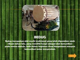 BEDUG
Bedug merupakan alat musik tradisional yang telah digunakan sejak
  ribuan tahun lalu, yang memiliki fungsi sebagai alat komunikasi
pada zaman dahulu, baik dalam kegiatan ritual keagamaan maupun
                  komunikasi antar masyarakat.
 