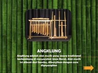 ANGKLUNG
Angklung adalah alat musik yang secara tradisional
berkembang di masyarakat Jawa Barat. Alat musik
  ini dibuat dari bambu, dibunyikan dengan cara
                    digoyangkan
 
