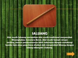 SALUANG
  Alat musik Saluang merupakan alat musik tradisional masyarakat
       Minangkabau Sumatera Barat. Alat musik hampir serupa
 seruling, namun pembuatannya lebih sederhana dengan melubangi
bambu tipis atau yang biasa disebut oleh masyarakat Minang dengan
                     talang sebanyak 4 lubang.
 