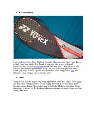  Raket badminton
Secara tradisional raket dibuat dari kayu. Kemudian aluminium atau logam ringan lainnya
menjadi bahan yang dipilih. Kini, hampir semua raket bulu tangkis profesional
berkomposisikan komposit serat karbon (plastik bertulang grafit). Serat karbon memiliki
kekuatan hebat terhadap perbandingan berat, kaku, dan memberi perpindahan energi
kinetik yang hebat. Namun, sejumlah model rendahan masih menggunakan baja atau
aluminium untuk sebagian atau keseluruhan raket.
 Senar
Mungkin salah satu dari bagian yang paling diperhatikan dalam bulu tangkis adalah senar
nya. Jenis senar berbeda memiliki ciri-ciri tanggap berlainan. Keawetan secara umum
bervariasi dengan kinerja. Kebanyakan senar berketebalan 21 ukuran dan diuntai dengan
ketegangan 18 sampai 30+ lb. Kesukaan pribadi sang pemain memainkan peran yang kuat
dalam seleksi senar.
 