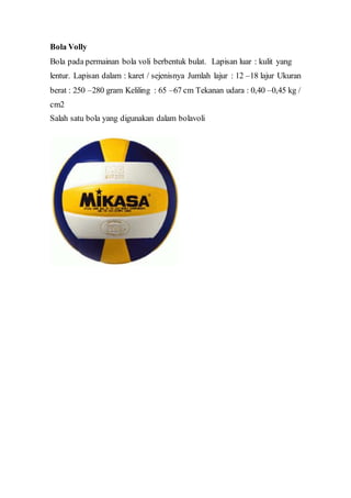 Bola Volly
Bola pada permainan bola voli berbentuk bulat. Lapisan luar : kulit yang
lentur. Lapisan dalam : karet / sejenisnya Jumlah lajur : 12 –18 lajur Ukuran
berat : 250 –280 gram Keliling : 65 –67 cm Tekanan udara : 0,40 –0,45 kg /
cm2
Salah satu bola yang digunakan dalam bolavoli
 