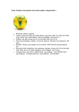 Untuk Standard International bola Futsal adalah sebagai berikut :
 Berbentuk bulatan sempurna;
 Lapisan terbuat dari kulit atau bahan lainnya yang layak untuk itu ( Bola dari bahan
yang berbulu tidak diperbolehkan dalam pertandingan Internasional );
 Keliling bola tidak kurang dari 62 cm dan tidak lebih dari 64 cm;
 Pada saat pertandingan dimulai, berat bola minimum 400 gram dan maksimum 440
gram;
 Memiliki tekanan sama dengan 0,4-0,6 atmosfir (400-600/cm2) pada permukaan
laut.
 Bola tidak boleh melambung dari permukaan lapangan kurang dari 50 cm dan tidak
boleh lebih dari 65 cm ketika dijatuhkan dari ketinggian dari 2 meter.
 Lambang Resmi dari “FIFA APROAVED“ atau lambang : FIFA INSPECTED”
atau Referensi : INTERNATIONAL MATCHBALL STANDARD”
 