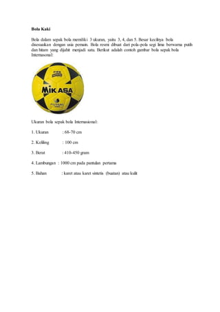 Bola Kaki
Bola dalam sepak bola memiliki 3 ukuran, yaitu 3, 4, dan 5. Besar kecilnya bola
disesuaikan dengan usia pemain. Bola resmi dibuat dari pola-pola segi lima berwarna putih
dan hitam yang dijahit menjadi satu. Berikut adalah contoh gambar bola sepak bola
Internasonal:
Ukuran bola sepak bola Internasional:
1. Ukuran : 68-70 cm
2. Keliling : 100 cm
3. Berat : 410-450 gram
4. Lambungan : 1000 cm pada pantulan pertama
5. Bahan : karet atau karet sintetis (buatan) atau kulit
 