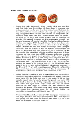 Berikut adalah spesifikasi resmi Bola :
 Federasi Bola Basket Internasional ( FIBA ) memiliki kriteria yang sangat ketat
untuk bola basket yang diperbolehkan: bola harus ukuran 7, menanggung nama
produsen dan nomor seri. Itu harus dibuat baik asli atau buatan / kulit sintetis dan
harus bebas dari bahan beracun dan bahan-bahan yang dapat menyebabkan reaksi
alergi, dan juga harus bebas dari logam berat dan warna azo, meskipun tidak FIBA
menentukan warna tertentu untuk bola . Ini harus berkisar antara 749 milimeter (
mm ) dan 780 mm lingkar, harus terpental setidaknya 1300 mm ketika jatuh dari
ketinggian 1.800 mm pada permukaan yang keras dengan massa lebih dari 1 ton,
dan harus berat antara 567 gram ( g ) dan 650 g. Bola juga harus lulus tes ketat: test
kelelahan mana terpental 20.000 kali pada tekanan referensi tanpa bocor udara
apapun, dan kemudian melakukan sesuai spesifikasi saat jatuh dari ketinggian
referensi (1800 mm); tes panas mana disimpan dalam ruangan selama 7 hari pada
70 derajat Celcius dan menunjukkan tidak ada perbedaan dalam penampilan atau
kinerja; tes katup mana jarum inflasi kering dimasukkan ke dalam bola 100 kali
dan bola tidak harus menunjukkan kebocoran sesudahnya; dan gesekan uji dimana
permukaan luar harus sesuai atau melebihi persyaratan gesekan atau melakukan
untuk kepuasan para penguji 'dalam permainan praktik. National Collegiate
Athletic Association ( NCAA ) telah kurang ketat persyaratan: bola harus
mengukur antara 29,5 dan 30 inci lingkar, mental antara 49 dan 54 inci ketika jatuh
dari ketinggian 6 kaki , dan harus berat antara 20 dan 22 ons (567 -624 g) untuk
kompetisi pria (ukuran 7), dan mengukur antara 28,5 dan 29 inci lingkar, mental
antara 51 dan 56 inci ketika jatuh dari ketinggian 6 kaki, dan harus berat antara 18
dan 20 ons (510-567 g ) untuk kompetisi perempuan (Ukuran 6). Meskipun tidak
NCAA menetapkan produsen tertentu untuk bermain bola di musim reguler, bola
basket SOLUSI Wilson adalah bola basket resmi dari turnamen NCAA.
 National Basketball Association ( NBA ) memungkinkan hanya satu resmi bola:
bola harus NBA resmi permainan bola yang diproduksi oleh Spalding. Bola adalah
warna oranye, 29,5 inci lingkar dan berat 22 ons (ukuran 7). Ini juga harus
meningkat menjadi antara 7,5 dan 8,5 pon per inci persegi. Mulai musim 2006,
NBA beralih ke bola baru dari Spalding yang memiliki permukaan sintetis dan pola
rusuk diubah (lihat bagian bawah). Sampai dengan tahun 2005 bola memiliki
permukaan kulit. Pada tanggal 11 Desember 2006, NBA memutuskan untuk
kembali ke bola kulit tua karena pemain banyak keluhan, tuntutan hukum dan luka-
luka, sebagian besar menggaruk tangan, dari bola sintetik. Spalding telah
memproduksi permainan bola resmi NBA sejak tahun 1983.
 Women's National Basketball Association ( WNBA ) mempunyai persyaratan yang
sama dengan NBA: bola harus menjadi pertandingan bola WNBA resmi diproduksi
oleh Spalding. Bola harus oranye dan berwarna putih, antara 28,5 dan 29 inci
lingkar dan berat antara 18 dan 20 ons (ukuran 6).
 