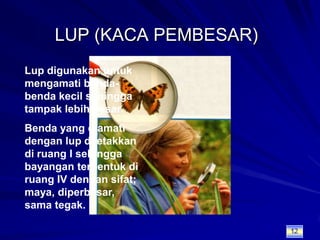 LUP (KACA PEMBESAR)Lup digunakan untuk mengamati benda-benda kecil sehingga tampak lebih besar.Benda yang diamati dengan lup diletakkan di ruang I sehingga bayangan terbentuk di ruang IV dengan sifat; maya, diperbesar, sama tegak.12