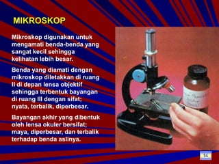 MIKROSKOPMikroskop digunakan untuk mengamati benda-benda yang sangat kecil sehingga kelihatan lebih besar.Benda yang diamati dengan mikroskop diletakkan di ruang II di depan lensa objektif sehingga terbentuk bayangan di ruang III dengan sifat; nyata, terbalik, diperbesar.Bayangan akhir yang dibentuk oleh lensa okuler bersifat; maya, diperbesar, dan terbalik terhadap benda aslinya.14