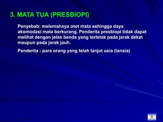 3. MATA TUA (PRESBIOPI)Penyebab: melemahnya otot mata sehingga daya akomodasi mata berkurang. Penderita presbiopi tidak dapat melihat dengan jelas benda yang terletak pada jarak dekat maupun pada jarak jauh.Penderita : para orang yang telah lanjut usia (lansia)8