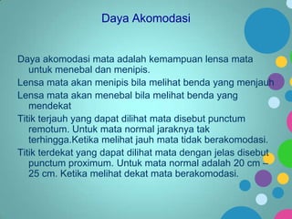 Daya Akomodasi

Daya akomodasi mata adalah kemampuan lensa mata
untuk menebal dan menipis.
Lensa mata akan menipis bila melihat benda yang menjauh
Lensa mata akan menebal bila melihat benda yang
mendekat
Titik terjauh yang dapat dilihat mata disebut punctum
remotum. Untuk mata normal jaraknya tak
terhingga.Ketika melihat jauh mata tidak berakomodasi.
Titik terdekat yang dapat dilihat mata dengan jelas disebut
punctum proximum. Untuk mata normal adalah 20 cm –
25 cm. Ketika melihat dekat mata berakomodasi.

 
