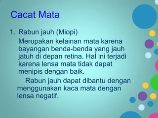 Cacat Mata
1. Rabun jauh (Miopi)
Merupakan kelainan mata karena
bayangan benda-benda yang jauh
jatuh di depan retina. Hal ini terjadi
karena lensa mata tidak dapat
menipis dengan baik.
Rabun jauh dapat dibantu dengan
menggunakan kaca mata dengan
lensa negatif.

 