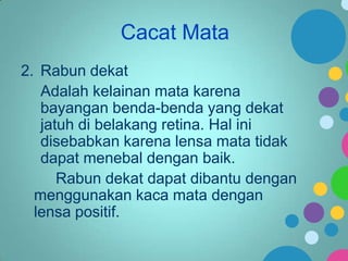 Cacat Mata
2. Rabun dekat
Adalah kelainan mata karena
bayangan benda-benda yang dekat
jatuh di belakang retina. Hal ini
disebabkan karena lensa mata tidak
dapat menebal dengan baik.
Rabun dekat dapat dibantu dengan
menggunakan kaca mata dengan
lensa positif.

 