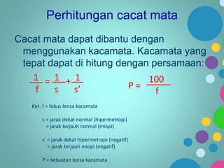 Perhitungan cacat mata
Cacat mata dapat dibantu dengan
menggunakan kacamata. Kacamata yang
tepat dapat di hitung dengan persamaan:
1 = 1 + 1
100
P=
f
s
s’
f
Ket. f = fokus lensa kacamata
s = jarak dekat normal (hipermetropi)
= jarak terjauh normal (miopi)
s’ = jarak dekat hipermetropi (negatif)
= jarak terjauh miopi (negatif)
P = kekuatan lensa kacamata

 