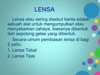LENSA
Lensa atau sering disebut kanta adalah
sebuah alat untuk mengumpulkan atau
menyebarkan cahaya, biasanya dibentuk
dari sepotong gelas yang dibentuk.
Secara umum pembiasan lensa di bagi
2 yaitu:
1. Lensa Tebal
2. Lensa Tipis

 