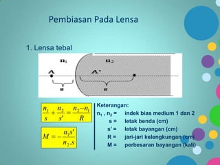 Pembiasan Pada Lensa
1. Lensa tebal

n1
s
M

n2
s'

n 2 n1
R

n1 s '
n 2 .s

Keterangan:
n1 , n2 = indek bias medium 1 dan 2
s = letak benda (cm)
s’ =
letak bayangan (cm)
R=
jari-jari kelengkungan (cm)
M = perbesaran bayangan (kali)

 