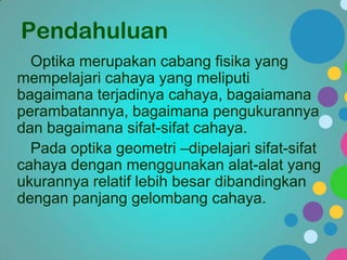 Pendahuluan
Optika merupakan cabang fisika yang
mempelajari cahaya yang meliputi
bagaimana terjadinya cahaya, bagaiamana
perambatannya, bagaimana pengukurannya
dan bagaimana sifat-sifat cahaya.
Pada optika geometri –dipelajari sifat-sifat
cahaya dengan menggunakan alat-alat yang
ukurannya relatif lebih besar dibandingkan
dengan panjang gelombang cahaya.

 