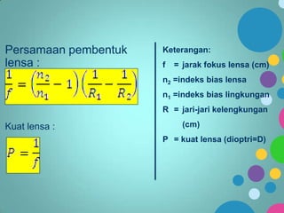 Persamaan pembentuk
lensa :

Keterangan:
f

= jarak fokus lensa (cm)

n2 =indeks bias lensa
n1 =indeks bias lingkungan
R = jari-jari kelengkungan

Kuat lensa :

(cm)

P = kuat lensa (dioptri=D)

 