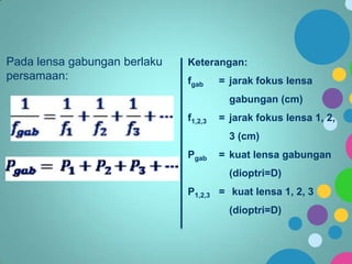Pada lensa gabungan berlaku
persamaan:

Keterangan:
fgab

= jarak fokus lensa
gabungan (cm)

f1,2,3

= jarak fokus lensa 1, 2,
3 (cm)

Pgab

= kuat lensa gabungan
(dioptri=D)

P1,2,3 = kuat lensa 1, 2, 3
(dioptri=D)

 