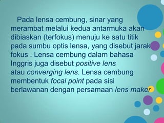 Pada lensa cembung, sinar yang
merambat melalui kedua antarmuka akan
dibiaskan (terfokus) menuju ke satu titik
pada sumbu optis lensa, yang disebut jarak
fokus . Lensa cembung dalam bahasa
Inggris juga disebut positive lens
atau converging lens. Lensa cembung
membentuk focal point pada sisi
berlawanan dengan persamaan lens maker

 