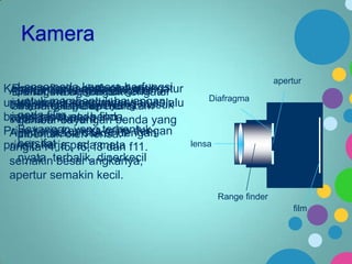 Kamera
Lensa berfungsi mengatur
Kameraberfungsi untuk berfungsi
Range finder berfungsi mengatur
Aperturmerupakan alat optik
Diafragma berfungsi mengatur
Film pada kamera
untuk membentuk bayangan
untuk merekamdan merekamselalu
jarak lensa agar bayangan
banyaknya cahaya yang masuk
besar kecilnya gambar
menangkap apertur
pada film
bayangan kamera.filmbenda yang
jatuh tepat pada
kedalam suatu benda.
gambar bayangan
Bayangan yang mirip dengan
Prisp kerja kamera terbentuk
Apertur biasa diukur dengan
dibentuk oleh lensa.
bersifat
prinsip kerja pada mata f11.
angka f4, f5, f6, f8 dan
nyata, besar angkanya,
semakinterbalik, diperkecil
apertur semakin kecil.

apertur
Diafragma

lensa

Range finder
film

 