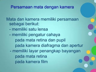 Persamaan mata dengan kamera

Mata dan kamera memiliki persamaan
sebagai berikut:
- memiliki satu lensa
- memiliki pengatur cahaya
pada mata retina dan pupil
pada kamera diafragma dan apertur
- memiliki layar penangkap bayangan
pada mata retina
pada kamera film

 