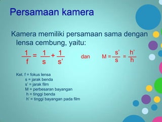 Persamaan kamera
Kamera memiliki persamaan sama dengan
lensa cembung, yaitu:
s’
h’
1 = 1 + 1
dan
M=
=
s
h
f
s
s’
Ket. f = fokus lensa
s = jarak benda
s’ = jarak film
M = perbesaran bayangan
h = tinggi benda
h’ = tinggi bayangan pada film

 