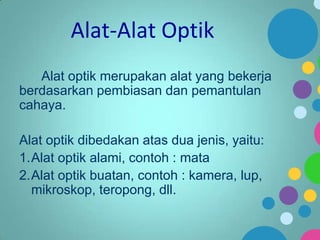 Alat-Alat Optik
Alat optik merupakan alat yang bekerja
berdasarkan pembiasan dan pemantulan
cahaya.
Alat optik dibedakan atas dua jenis, yaitu:
1.Alat optik alami, contoh : mata
2.Alat optik buatan, contoh : kamera, lup,
mikroskop, teropong, dll.

 