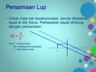 Persamaan Lup


Untuk mata tak berakomodasi, benda diletakkan
tepat di titik fokus. Perbesaran dapat dihitung
dengan persamaan:

n
M=
f
Ket. F = fokus lensa
M = perbesaran bayangan
n = titik dekat mata.

f

f

 