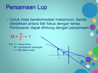 Persamaan Lup


Untuk mata berakomodasi maksimum, benda
diletakkan antara titik fokus dengan lensa.
Perbesaran dapat dihitung dengan persamaan:

n
M= +1
f
Ket. F = fokus lensa
M = perbesaran bayangan
n = titik dekat mata.
f

f

 