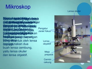 Mikroskop
Lensa okuler

Mikroskop berfungsi untuk
Meja preparat digunakan
Tombol cekung digunakan
Lensa okuler adalah lensa
obyektif
Cermin ini adalah
alat optik yang jarak fokus
untuk mengumpulkan
merupakan lensa objek
mengatur jarak benda agar
positif meletakkan positif
untuk dengan
digunakan untuklensa
yang akan dari
dengan jarak diperlukan
fokus. yang fokus yang
lebih besardilihat. Objek
cahaya
melihat benda-benda
diletakkan dalam
kecil. menerangi kaca
objektif, sehinggaobjek Pengatur
untuk
Jarak/ fokus
mikroskopis (sangatdi
preparat sebagai lup
Lensa obyektif diarahkan
berfungsidan dijepit
yang akan dilihat.
kecil) preparat.diamati
meja
ke objek yang
(memperbesar bayangan
Mikroskop
yang dibentuk oleh lensa
Lensa
obyektif
menggunakan dua
objektif.
buah lensa cembung,
yaitu lensa okuler
Meja
preparat
dan lensa objektif.
Cermin
cekung

 