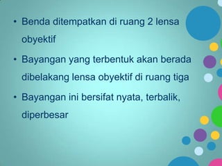 • Benda ditempatkan di ruang 2 lensa
obyektif
• Bayangan yang terbentuk akan berada
dibelakang lensa obyektif di ruang tiga
• Bayangan ini bersifat nyata, terbalik,
diperbesar

 