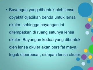 • Bayangan yang dibentuk oleh lensa

obyektif dijadikan benda untuk lensa
okuler, sehingga bayangan ini

ditempatkan di ruang satunya lensa
okuler. Bayangan kedua yang dibentuk

oleh lensa okuler akan bersifat maya,
tegak diperbesar, didepan lensa okuler.

 