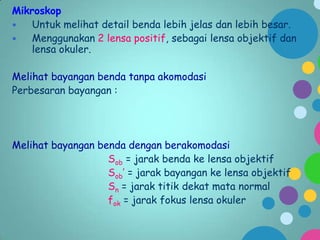 Mikroskop

Untuk melihat detail benda lebih jelas dan lebih besar.

Menggunakan 2 lensa positif, sebagai lensa objektif dan
lensa okuler.
Melihat bayangan benda tanpa akomodasi
Perbesaran bayangan :

Melihat bayangan benda dengan berakomodasi
Sob = jarak benda ke lensa objektif
Sob’ = jarak bayangan ke lensa objektif
Sn = jarak titik dekat mata normal
fok = jarak fokus lensa okuler

 