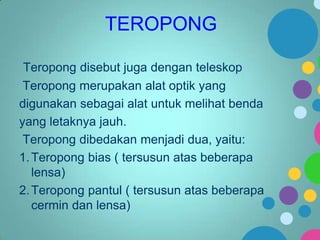 TEROPONG
Teropong disebut juga dengan teleskop
Teropong merupakan alat optik yang
digunakan sebagai alat untuk melihat benda
yang letaknya jauh.
Teropong dibedakan menjadi dua, yaitu:
1. Teropong bias ( tersusun atas beberapa
lensa)
2. Teropong pantul ( tersusun atas beberapa
cermin dan lensa)

 
