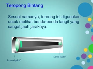 Teropong Bintang
Sesuai namanya, teroong ini digunakan
untuk melihat benda-benda langit yang
sangat jauh jaraknya.

Lensa okuler
Lensa objektif

 