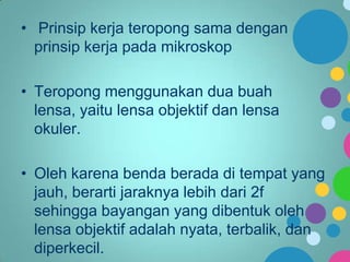 • Prinsip kerja teropong sama dengan
prinsip kerja pada mikroskop
• Teropong menggunakan dua buah
lensa, yaitu lensa objektif dan lensa
okuler.
• Oleh karena benda berada di tempat yang
jauh, berarti jaraknya lebih dari 2f
sehingga bayangan yang dibentuk oleh
lensa objektif adalah nyata, terbalik, dan
diperkecil.

 