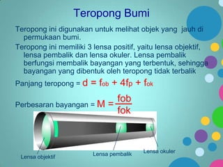 Teropong Bumi
Teropong ini digunakan untuk melihat objek yang jauh di
permukaan bumi.
Teropong ini memiliki 3 lensa positif, yaitu lensa objektif,
lensa pembalik dan lensa okuler. Lensa pembalik
berfungsi membalik bayangan yang terbentuk, sehingga
bayangan yang dibentuk oleh teropong tidak terbalik
Panjang teropong = d

= fob + 4fp + fok

fob
Perbesaran bayangan = M =
fok

Lensa objektif

Lensa pembalik

Lensa okuler

 