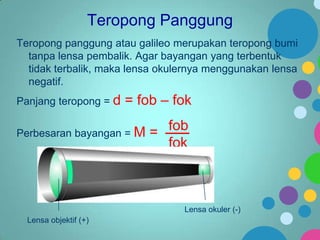 Teropong Panggung
Teropong panggung atau galileo merupakan teropong bumi
tanpa lensa pembalik. Agar bayangan yang terbentuk
tidak terbalik, maka lensa okulernya menggunakan lensa
negatif.
Panjang teropong = d

= fob – fok

Perbesaran bayangan = M

= fob
fok

Lensa okuler (-)
Lensa objektif (+)

 