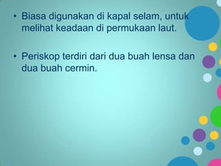 • Biasa digunakan di kapal selam, untuk
melihat keadaan di permukaan laut.
• Periskop terdiri dari dua buah lensa dan
dua buah cermin.

 
