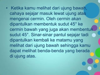 • Ketika kamu melihat dari ujung bawah,
cahaya sejajar masuk lewat ujung atas
mengenai cermin. Oleh cermin akan
dipantulkan membentuk sudut 45° ke
cermin bawah yang juga akan membentuk
sudut 45°. Sinar-sinar pantul sejajar tadi
dipantulkan kembali ke matamu yang
melihat dari ujung bawah sehingga kamu
dapat melihat benda-benda yang berada
di ujung atas.

 