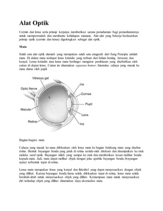Alat Optik
Cermin dan lensa serta prinsip kerjanya memberikan sarana pemahaman bagi pemanfaatannya
untuk mempermudah dan membantu kehidupan manusia. Alat-alat yang bekerja berdasarkan
prinsip optik (cermin dan lensa) digolongkan sebagai alat optik.
Mata
Salah satu alat optik alamiah yang merupakan salah satu anugerah dari Sang Pencipta adalah
mata. Di dalam mata terdapat lensa kristalin yang terbuat dari bahan bening, berserat, dan
kenyal. Lensa kristalin atau lensa mata berfungsi mengatur pembiasan yang disebabkan oleh
cairan di depan lensa. Cairan ini dinamakan aqueous humor. Intensitas cahaya yang masuk ke
mata diatur oleh pupil.
Bagian-bagian mata
Cahaya yang masuk ke mata difokuskan oleh lensa mata ke bagian belakang mata yang disebut
retina. Bentuk bayangan benda yang jatuh di retina seolah-olah direkam dan disampaikan ke otak
melalui saraf optik. Bayangan inilah yang sampai ke otak dan memberikan kesan melihat benda
kepada mata. Jadi, mata dapat melihat objek dengan jelas apabila bayangan benda (bayangan
nyata) terbentuk tepat di retina.
Lensa mata merupakan lensa yang kenyal dan fleksibel yang dapat menyesuaikan dengan objek
yang dilihat. Karena bayangan benda harus selalu difokuskan tepat di retina, lensa mata selalu
berubah-ubah untuk menyesuaikan objek yang dilihat. Kemampuan mata untuk menyesuaikan
diri terhadap objek yang dilihat dinamakan daya akomodasi mata.
 