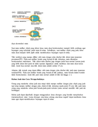 daya akomodasi mata
Saat mata melihat objek yang dekat, lensa mata akan berakomodasi menjadi lebih cembung agar
bayangan yang terbentuk jatuh tepat di retina. Sebaliknya, saat melihat objek yang jauh, lensa
mata akan menjadi lebih pipih untuk memfokuskan bayangan tepat di retina.
Titik terdekat yang mampu dilihat oleh mata dengan jelas disebut titik dekat mata (punctum
proximum/PP). Pada saat melihat benda yang berada di titik dekatnya, mata dikatakan
berakomodasi maksimum. Titik dekat mata disebut juga dengan jarak baca normal karena jarak
yang lebih dekat dari jarak ini tidak nyaman digunakan untuk membaca dan mata akan terasa
lelah. Jarak baca normal atau titik dekat mata adalah sekitar 25 cm.
Adapun, titik terjauh yang dapat dilihat oleh mata dengan jelas disebut titik jauh mata (punctum
remotum/PR). Pada saat melihat benda yang berada di titik jauhnya, mata berada dalam kondisi
tidak berakomodasi. Jarak titik jauh mata normal adalah di titik tak hingga (~).
Rabun Jauh dan Cara Memperbaikinya
Orang yang menderita rabun jauh atau miopi tidak mampu melihat dengan jelas objek yang jauh
tapi tetap mampu melihat dengan jelas objek di titik dekatnya (pada jarak 25 cm). titik jauh mata
orang yang menderita rabun jauh berada pada jarak tertentu (mata normal memiliki titik jauh tak
berhingga).
Rabun jauh dapat diperbaiki dengan menggunakan lensa divergen yang bersifat menyebarkan
(memencarkan) sinar. Lensa divergen atau lensa cekung atau lensa negatif dapat membantu lensa
mata agar dapat memfokuskan bayangan tepat di retina.
 
