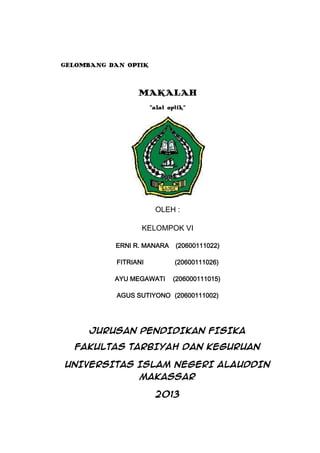 GELOMBANG DAN OPTIK

MAKALAH
“alat optik”

OLEH :
KELOMPOK VI
ERNI R. MANARA

(20600111022)

FITRIANI

(20600111026)

AYU MEGAWATI

(206000111015)

AGUS SUTIYONO (20600111002)

JURUSAN PENDIDIKAN FISIKA
FAKULTAS TARBIYAH DAN KEGURUAN
UNIVERSITAS ISLAM NEGERI ALAUDDIN
MAKASSAR
2013

 