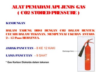ALAT PEMADAMAPI JENIS GAS
( CO2 STOREDPRESSURE )
KANDUNGAN
DALAM TABUNG DIISI DENGAN CO2 DALAM BENTUK
CECAIR DALAM TEKANAN. MEMPUNYAI UKURAN ANTARA
2 - 15 Paun BERATNYA.
JARAKPANCUTAN - 8 KE 12 KAKI
LAMA PANCUTAN - 9 SAAT
* Gas Karbon Dioksida dalam tekanan
Discharge Horn
 