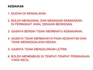 KEBAIKAN
1. MUDAH DI KENDALIKAN.
2. BOLEH MENGAWAL DAN MEMADAM KEBAKARAN
DI PERINGKAT AWAL DENGAN BERKESAN.
3. GASNYA BERSIH TIDAK MEMBANTU KEBAKARAN.
4. GASNYA TIDAK MERBAHAYA PADA KESIHATAN DAN
TIDAK MENINGGALKAN KESAN.
5. GASNYA TIDAK MENGALIRKAN LETRIK.
6. BOLEH MENEMBUSI DI TEMPAT-TEMPAT PERMUKAAN
YANG KECIL.
 