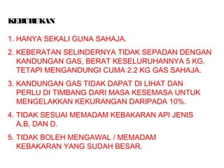 KEBURUKAN
1. HANYA SEKALI GUNA SAHAJA.
2. KEBERATAN SELINDERNYA TIDAK SEPADAN DENGAN
KANDUNGAN GAS, BERAT KESELURUHANNYA 5 KG.
TETAPI MENGANDUNGI CUMA 2.2 KG GAS SAHAJA.
3. KANDUNGAN GAS TIDAK DAPAT DI LIHAT DAN
PERLU DI TIMBANG DARI MASA KESEMASA UNTUK
MENGELAKKAN KEKURANGAN DARIPADA 10%.
4. TIDAK SESUAI MEMADAM KEBAKARAN API JENIS
A,B, DAN D.
5. TIDAK BOLEH MENGAWAL / MEMADAM
KEBAKARAN YANG SUDAH BESAR.
 