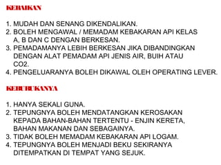 KEBAIKAN
1. MUDAH DAN SENANG DIKENDALIKAN.
2. BOLEH MENGAWAL / MEMADAM KEBAKARAN API KELAS
A, B DAN C DENGAN BERKESAN.
3. PEMADAMANYA LEBIH BERKESAN JIKA DIBANDINGKAN
DENGAN ALAT PEMADAM API JENIS AIR, BUIH ATAU
CO2.
4. PENGELUARANYA BOLEH DIKAWAL OLEH OPERATING LEVER.
KEBURUKANYA
1. HANYA SEKALI GUNA.
2. TEPUNGNYA BOLEH MENDATANGKAN KEROSAKAN
KEPADA BAHAN-BAHAN TERTENTU - ENJIN KERETA,
BAHAN MAKANAN DAN SEBAGAINYA.
3. TIDAK BOLEH MEMADAM KEBAKARAN API LOGAM.
4. TEPUNGNYA BOLEH MENJADI BEKU SEKIRANYA
DITEMPATKAN DI TEMPAT YANG SEJUK.
 