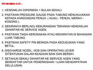 PEMERIKSAAN :
1. HENDAKLAH DIPERIKSA 1 BULAN SEKALI.
2. PASTIKAN PRESSURE GAUGE PADA TABUNG MENUNJUKKAN
KEPADA KANDUNGAN PENUH. ( HIJAU - PENUH, MERAH –
KOSONG ).
3. SEKIRANYA BERLAKU KEKURANGAN TEKANAN HENDAKLAH
DIHANTAR KE SERVICE AGEN.
4. PASTIKAN TIADA KEROSAKAN ATAU KEKARATAN DI BAHAGIAN
LUAR TABUNG.
5. PASTIKAN SAFETY PIN BERADA PADA KEDUDUKAN YANG
BETUL.
6. DISCHARGE NOZEL, HOS DAN OPERATING LEVER
DITENTUKAN DALAM KEADAAN BAIK DAN BERSIH.
7. SETAHUN SEKALI DIHANTAR KE SERVICE AGEN YANG
BERDAFTAR UNTUK PEMERIKSAAN / UJIAN MENDAPATKAN
KELULUSAN.
 