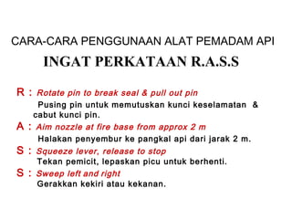 CARA-CARA PENGGUNAAN ALAT PEMADAM API
R : Rotate pin to break seal & pull out pin
Pusing pin untuk memutuskan kunci keselamatan &
cabut kunci pin.
A : Aim nozzle at fire base from approx 2 m
Halakan penyembur ke pangkal api dari jarak 2 m.
S : Squeeze lever, release to stop
Tekan pemicit, lepaskan picu untuk berhenti.
S : Sweep left and right
Gerakkan kekiri atau kekanan.
INGAT PERKATAAN R.A.S.S
 