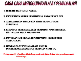 1. BERDIRI IKUT ARAHANGIN.
2. PANCUTKAN MEDIA PEMADAMAN PADA PUNCA API.
3. ALIH-ALIHKAN PANCUTAN PADA TEMPAT YANG
TERBAKAR.
4. GUNAKAN BEBERAPA ALAT PEMADAMAPI SERENTAK
KETIKA API MULA MEMBESAR.
5. PASTIKAN API BENAR-BENARPADAMSEBELUMDI
TINGGALKAN.
6. HANTARALAT PEMADAMAPI UNTUK
PENYELENGGARAAN DAN PERISIAN SEMULA.
Peringatan !!! Pastikandibelakangandaadajalankeluardanpenafasananda
dilindungi.
 